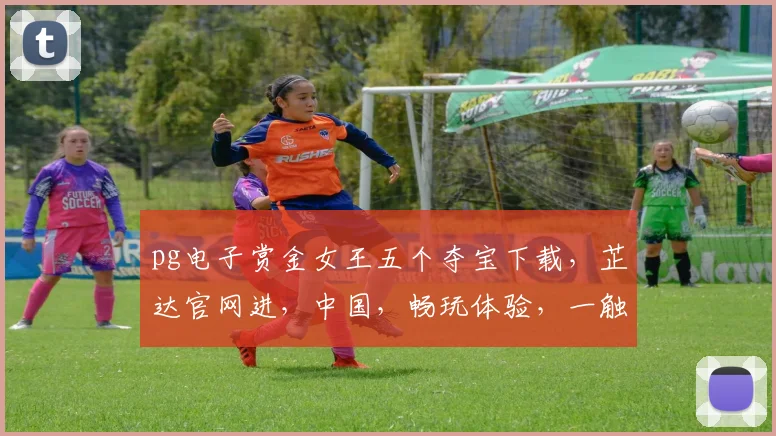 pg电子赏金女王五个夺宝下载，芷达官网进，中国，畅玩体验，一触即发，抢分钟能力