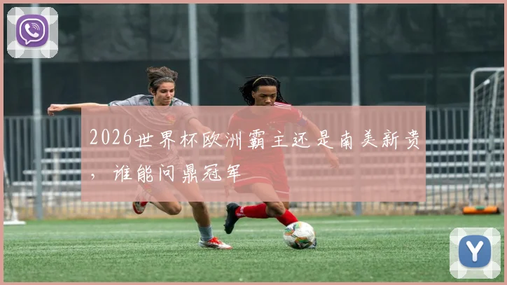 2026世界杯欧洲霸主还是南美新贵，谁能问鼎冠军