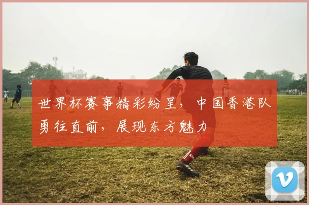 世界杯赛事精彩纷呈，中国香港队勇往直前，展现东方魅力
