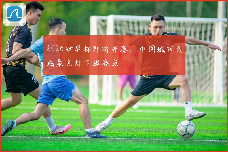 2026世界杯即将开赛，中国城市或成聚光灯下逗亮点